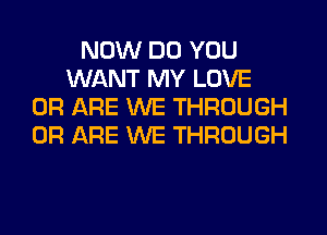 NOW DO YOU
WANT MY LOVE
0R ARE WE THROUGH
0R ARE WE THROUGH