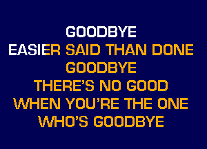 GOODBYE
EASIER SAID THAN DONE
GOODBYE
THERE'S NO GOOD
WHEN YOU'RE THE ONE
WHO'S GOODBYE