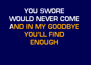 YOU SWORE
WOULD NEVER COME
AND IN MY GOODBYE

YOU'LL FIND

ENOUGH