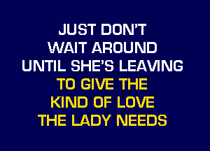 JUST DON'T
WAIT AROUND
UNTIL SHE'S LEAVING
TO GIVE THE
KIND OF LOVE
THE LADY NEEDS