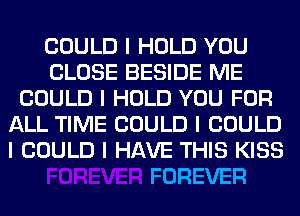 COULD I HOLD YOU
CLOSE BESIDE ME
COULD I HOLD YOU FOR
ALL TIME COULD I COULD
I COULD I HAVE THIS KISS

FOREVER