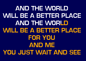 AND THE WORLD
WILL BE A BETTER PLACE
AND THE WORLD
WILL BE A BETTER PLACE
FOR YOU
AND ME
YOU JUST WAIT AND SEE