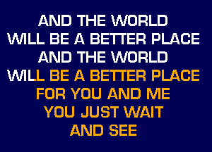 AND THE WORLD
WILL BE A BETTER PLACE
AND THE WORLD
WILL BE A BETTER PLACE
FOR YOU AND ME
YOU JUST WAIT
AND SEE