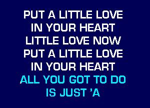 PUT A LITTLE LOVE
IN YOUR HEART
LITI'LE LOVE NOW
PUT A LITTLE LOVE
IN YOUR HEART
ALL YOU GOT TO DO
IS JUST 'A