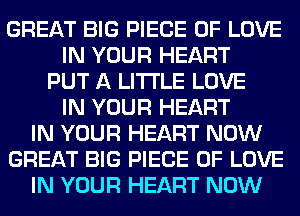 GREAT BIG PIECE OF LOVE
IN YOUR HEART
PUT A LITTLE LOVE
IN YOUR HEART
IN YOUR HEART NOW
GREAT BIG PIECE OF LOVE
IN YOUR HEART NOW