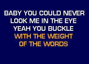 BABY YOU COULD NEVER
LOOK ME IN THE EYE
YEAH YOU BUCKLE
WITH THE WEIGHT
OF THE WORDS