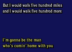 But I would walk five hundred miles
and I would walk five hundred more

I'm gonna be the man

who's comin' home with you