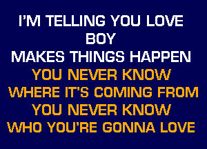 I'M TELLING YOU LOVE
BOY
MAKES THINGS HAPPEN

YOU NEVER KNOW
VUHERE IT'S COMING FROM

YOU NEVER KNOW
VUHO YOU'RE GONNA LOVE