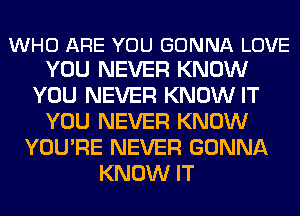 WHO ARE YOU GONNA LOVE
YOU NEVER KNOW

YOU NEVER KNOW IT
YOU NEVER KNOW
YOU'RE NEVER GONNA
KNOW IT