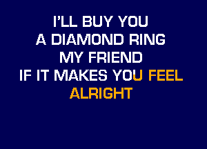 I'LL BUY YOU
A DIAMOND RING
MY FRIEND

IF IT MAKES YOU FEEL
ALRIGHT