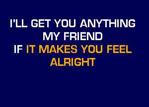 I'LL GET YOU ANYTHING
MY FRIEND
IF IT MAKES YOU FEEL
ALRIGHT