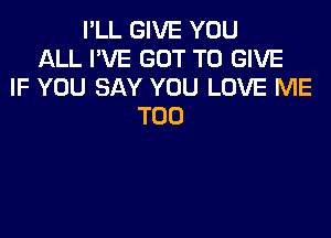 I'LL GIVE YOU
ALL I'VE GOT TO GIVE
IF YOU SAY YOU LOVE ME
TOO