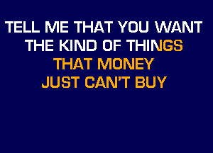 TELL ME THAT YOU WANT
THE KIND OF THINGS
THAT MONEY
JUST CAN'T BUY