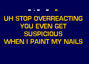 UH STOP OVERHEACTING
YOU EVEN GET
SUSPICIOUS
WHEN I PAINT MY NAILS