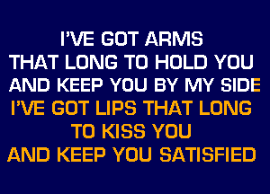 I'VE GOT ARMS

THAT LONG TO HOLD YOU
AND KEEP YOU BY MY SIDE

I'VE GOT LIPS THAT LONG
T0 KISS YOU
AND KEEP YOU SATISFIED