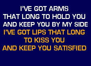 I'VE GOT ARMS

THAT LONG TO HOLD YOU
AND KEEP YOU BY MY SIDE

I'VE GOT LIPS THAT LONG
T0 KISS YOU
AND KEEP YOU SATISFIED