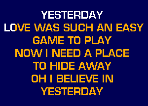 YESTERDAY
LOVE WAS SUCH AN EASY
GAME TO PLAY
NOW I NEED A PLACE
TO HIDE AWAY
OH I BELIEVE IN
YESTERDAY