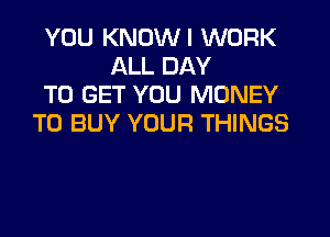 YOU KNOWI WORK
ALL DAY
TO GET YOU MONEY

TO BUY YOUR THINGS
