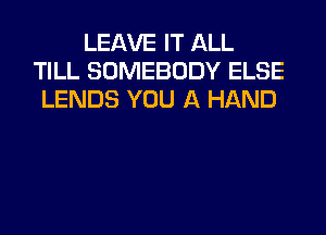 LEAVE IT ALL
TILL SOMEBODY ELSE
LENDS YOU A HAND