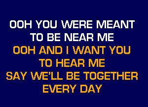 00H YOU WERE MEANT
TO BE NEAR ME
00H AND I WANT YOU
TO HEAR ME
SAY WE'LL BE TOGETHER
EVERY DAY