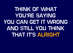 THINK OF WHAT
YOU'RE SAYING
YOU CAN GET IT WRONG
AND STILL YOU THINK
THAT ITS ALRIGHT