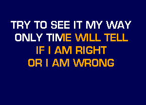 TRY TO SEE IT MY WAY
ONLY TIME WILL TELL
IF I AM RIGHT
OR I AM WRONG