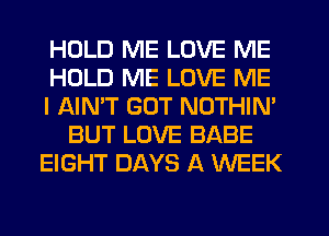HOLD ME LOVE ME
HOLD ME LOVE ME
I AIN'T GOT NOTHIM
BUT LOVE BABE
EIGHT DAYS A WEEK