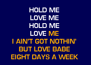 HDLD ME
LOVE ME
HOLD ME
LOVE ME
I AIN'T GUT NOTHIN'
BUT LOVE BABE
EIGHT DAYS A WEEK