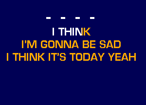 I THINK
I'M GONNA BE SAD

I THINK IT'S TODAY YEAH