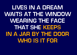 LIVES IN A DREAM
WAITS AT THE WINDOW
WEARING THE FACE
THAT SHE KEEPS
IN A JAR BY THE DOOR
WHO IS IT FOR
