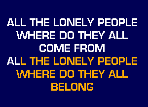 ALL THE LONELY PEOPLE
WHERE DO THEY ALL
COME FROM
ALL THE LONELY PEOPLE
WHERE DO THEY ALL
BELONG