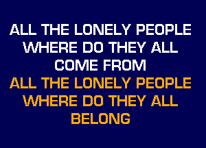 ALL THE LONELY PEOPLE
WHERE DO THEY ALL
COME FROM
ALL THE LONELY PEOPLE
WHERE DO THEY ALL
BELONG
