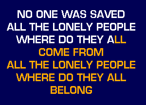 NO ONE WAS SAVED
ALL THE LONELY PEOPLE
WHERE DO THEY ALL
COME FROM
ALL THE LONELY PEOPLE
WHERE DO THEY ALL
BELONG