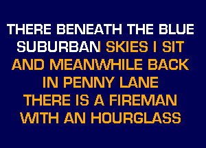 THERE BENEATH THE BLUE
SUBURBAN SKIES I SIT
AND MEANVVHILE BACK
IN PENNY LANE
THERE IS A FIREMAN
WITH AN HOURGLASS