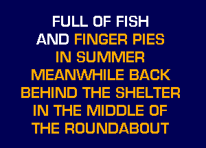FULL OF FISH
AND FINGER PIES
IN SUMMER
MEANVVHILE BACK
BEHIND THE SHELTER
IN THE MIDDLE OF
THE ROUNDABOUT
