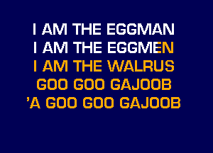 I AM THE EGGMAN

I AM THE EGGMEN

I AM THE WALFIUS

GOO GOO GAJOOB
'A GOO GOO GAJOOB