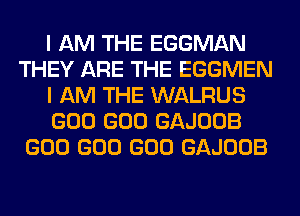 I AM THE EGGMAN
THEY ARE THE EGGMEN
I AM THE WALRUS
GOO GOO GAJOOB
GOO GOO GOO GAJOOB