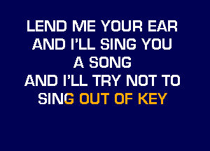 LEND ME YOUR EAR
AND I'LL SING YOU
A SONG
AND I'LL TRY NOT TO
SING OUT OF KEY