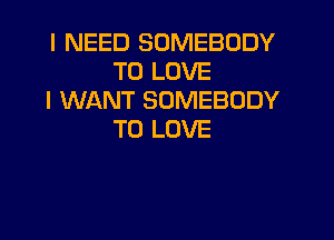 I NEED SOMEBODY
TO LOVE
I WANT SOMEBODY

TO LOVE