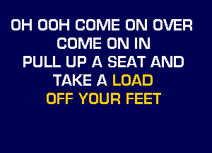 0H 00H COME ON OVER
COME ON IN
PULL UP A SEAT AND
TAKE A LOAD
OFF YOUR FEET