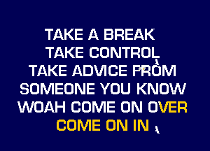 TAKE A BREAK
TAKE CONTROLl.
TAKE ADVICE PROM
SOMEONE YOU KNOW
WOAH COME ON OVER

COME ON IN ,