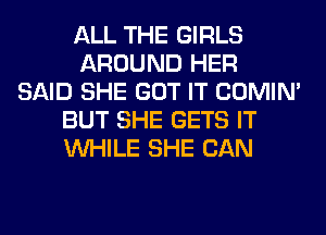 ALL THE GIRLS
AROUND HER
SAID SHE GOT IT COMIM
BUT SHE GETS IT
WHILE SHE CAN