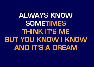 ALWAYS KNOW
SOMETIMES
THINK ITS ME
BUT YOU KNOWI KNOW
AND ITS A DREAM