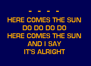 HERE COMES THE SUN
DO DO DO DO
HERE COMES THE SUN
AND I SAY
ITS ALRIGHT