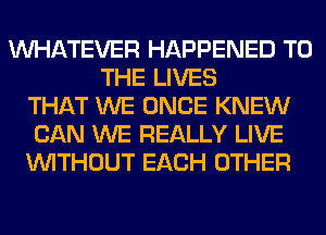 WHATEVER HAPPENED TO
THE LIVES
THAT WE ONCE KNEW
CAN WE REALLY LIVE
WITHOUT EACH OTHER