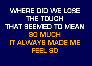 WHERE DID WE LOSE
THE TOUCH
THAT SEEMED T0 MEAN
SO MUCH
IT ALWAYS MADE ME
FEEL SO