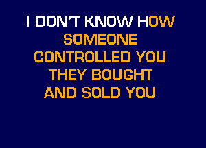 I DDMT KNOW HOW
SOMEONE
CONTROLLED YOU
THEY BOUGHT
AND SOLD YOU