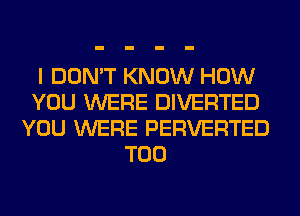 I DON'T KNOW HOW
YOU WERE DIVERTED
YOU WERE PERVERTED
T00