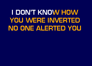 I DON'T KNOW HOW
YOU WERE INVERTED
NO ONE ALERTED YOU