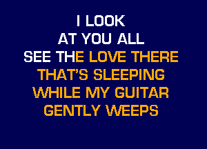 I LOOK
AT YOU ALL
SEE THE LOVE THERE
THAT'S SLEEPING
WHILE MY GUITAR
GENTLY WEEPS